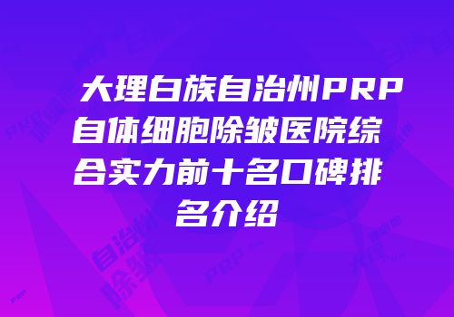 大理白族自治州PRP自体细胞除皱医院综合实力前十名口碑排名介绍