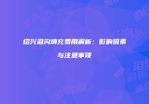 绍兴泪沟填充费用解析：影响因素与注意事项