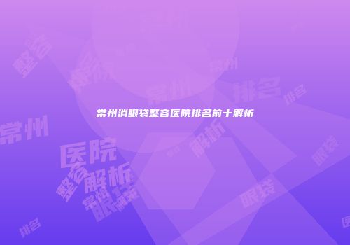常州消眼袋整容医院排名前十解析