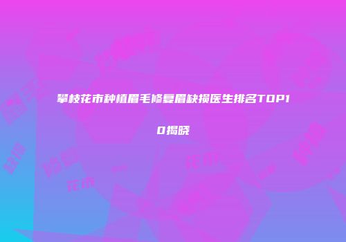 攀枝花市种植眉毛修复眉缺损医生排名TOP10揭晓