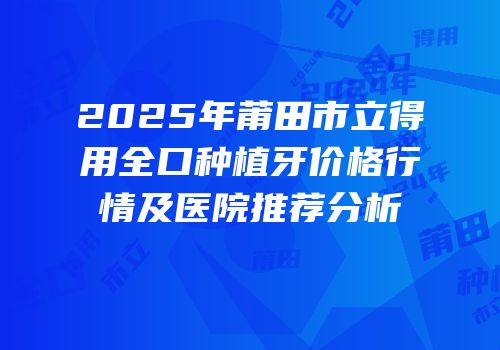 2025年莆田市立得用全口种植牙价格行情及医院推荐分析