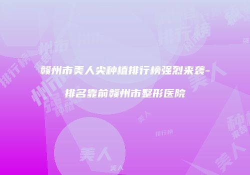 赣州市美人尖种植排行榜强烈来袭-排名靠前赣州市整形医院