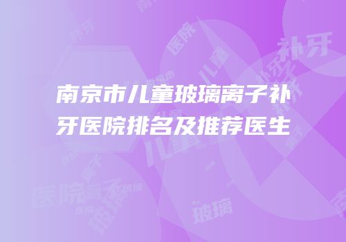 南京市儿童玻璃离子补牙医院排名及推荐医生