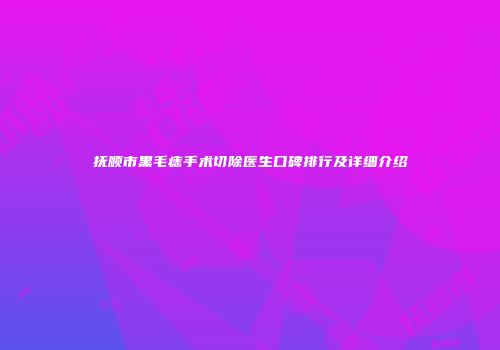 抚顺市黑毛痣手术切除医生口碑排行及详细介绍