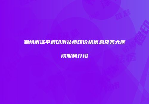 潮州市泽平痘印消祛痘印价格信息及各大医院服务介绍