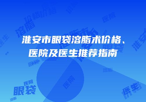 淮安市眼袋溶脂术价格、医院及医生推荐指南