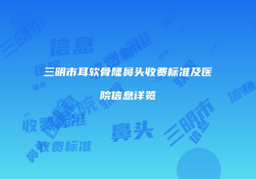 三明市耳软骨隆鼻头收费标准及医院信息详览
