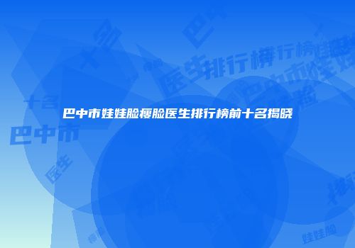 巴中市娃娃脸瘦脸医生排行榜前十名揭晓