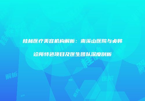 桂林医疗美容机构解析：南溪山医院与贞韩诊所特色项目及医生团队深度剖析