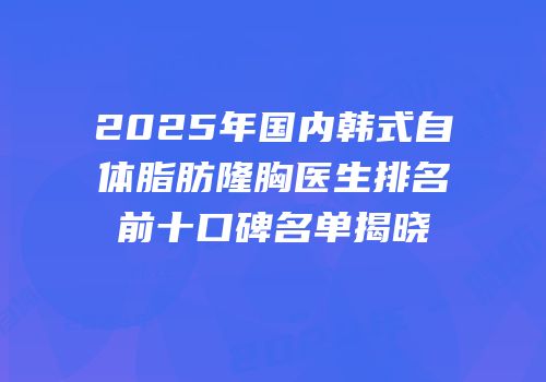 2025年国内韩式自体脂肪隆胸医生排名前十口碑名单揭晓