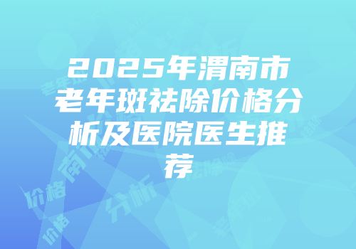 2025年渭南市老年斑祛除价格分析及医院医生推荐