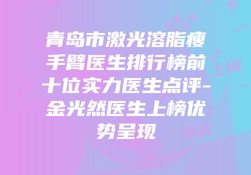 青岛市激光溶脂瘦手臂医生排行榜前十位实力医生点评-金光然医生上榜优势呈现