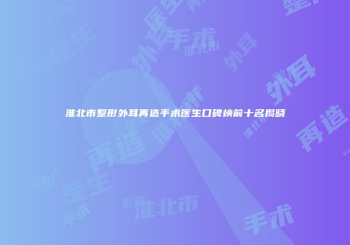 淮北市整形外耳再造手术医生口碑榜前十名揭晓