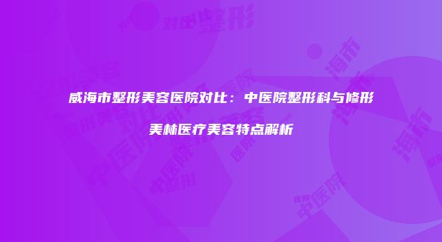威海市整形美容医院对比：中医院整形科与修形美林医疗美容特点解析