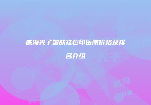 威海光子嫩肤祛痘印医院价格及排名介绍