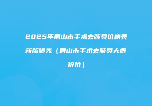 2025年眉山市手术去腋臭价格表新版曝光（眉山市手术去腋臭大概价位）