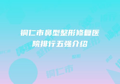 铜仁市鼻型整形修复医院排行五强介绍