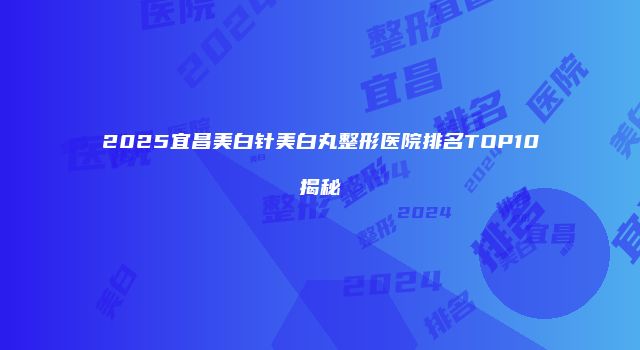 2025宜昌美白针美白丸整形医院排名TOP10揭秘