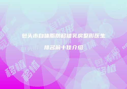 包头市自体脂肪移植乳房整形医生排名前十佳介绍