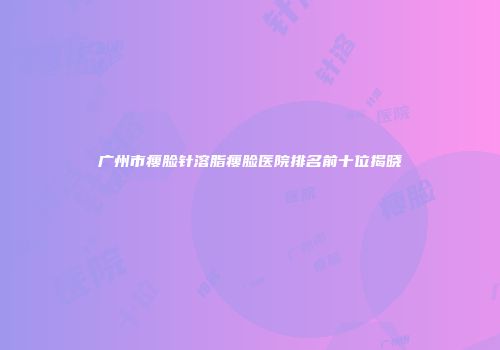 广州市瘦脸针溶脂瘦脸医院排名前十位揭晓