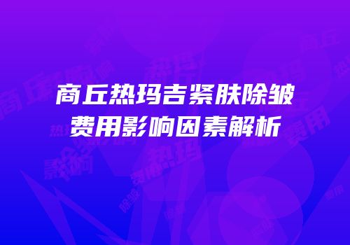 商丘热玛吉紧肤除皱费用影响因素解析