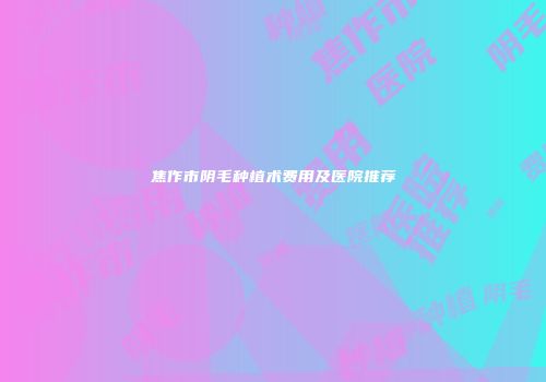 焦作市阴毛种植术费用及医院推荐