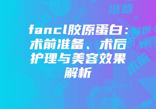 fancl胶原蛋白：术前准备、术后护理与美容效果解析