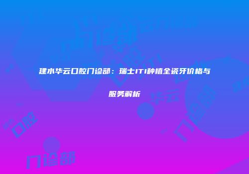建水华云口腔门诊部：瑞士ITI种植全瓷牙价格与服务解析