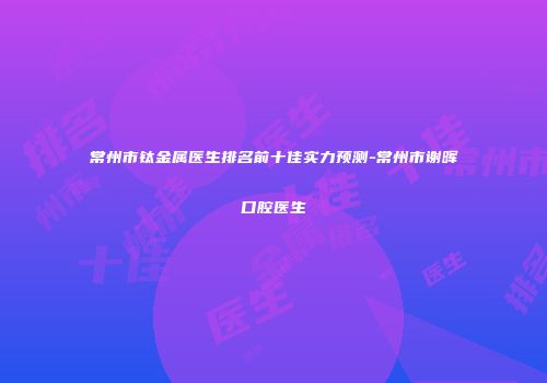 常州市钛金属医生排名前十佳实力预测-常州市谢晖口腔医生