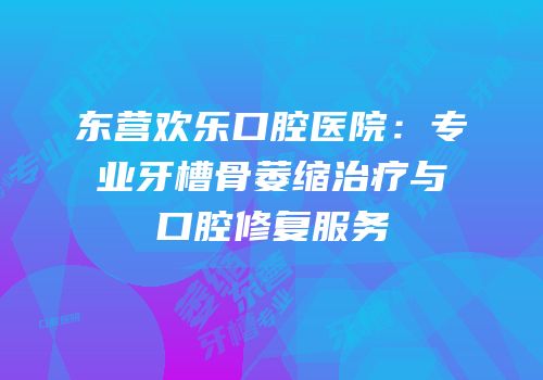 东营欢乐口腔医院：专业牙槽骨萎缩治疗与口腔修复服务