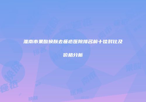 淮南市果酸换肤去痤疮医院排名前十佳对比及价格分析