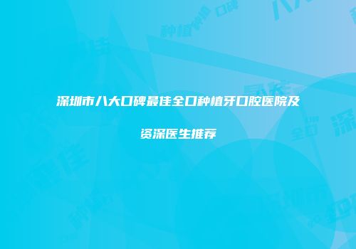 深圳市八大口碑最佳全口种植牙口腔医院及资深医生推荐