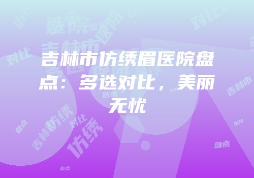 吉林市仿绣眉医院盘点：多选对比，美丽无忧
