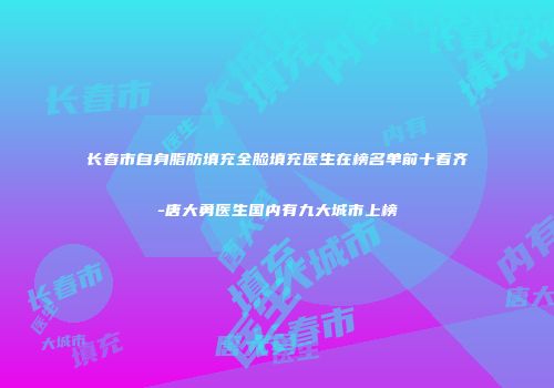 长春市自身脂肪填充全脸填充医生在榜名单前十看齐-唐大勇医生国内有九大城市上榜