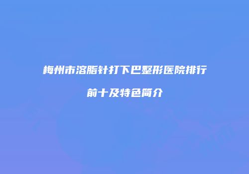 梅州市溶脂针打下巴整形医院排行前十及特色简介