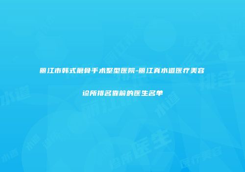 丽江市韩式磨骨手术整型医院-丽江真水道医疗美容诊所排名靠前的医生名单