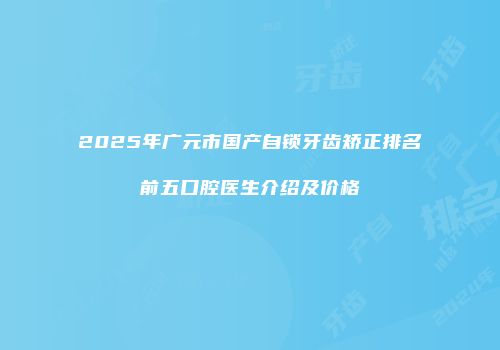 2025年广元市国产自锁牙齿矫正排名前五口腔医生介绍及价格