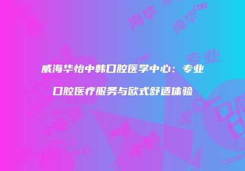 威海华怡中韩口腔医学中心：专业口腔医疗服务与欧式舒适体验