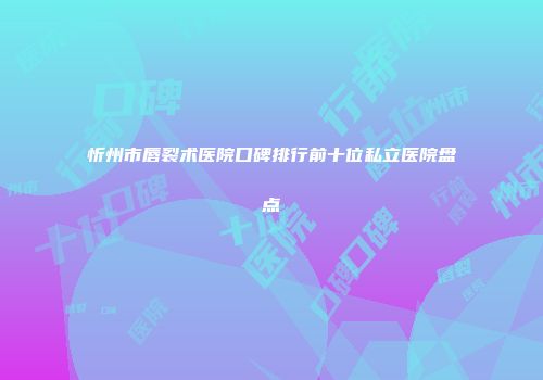 忻州市唇裂术医院口碑排行前十位私立医院盘点