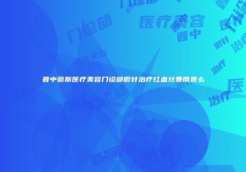 晋中薇斯医疗美容门诊部微针治疗红血丝费用贵么
