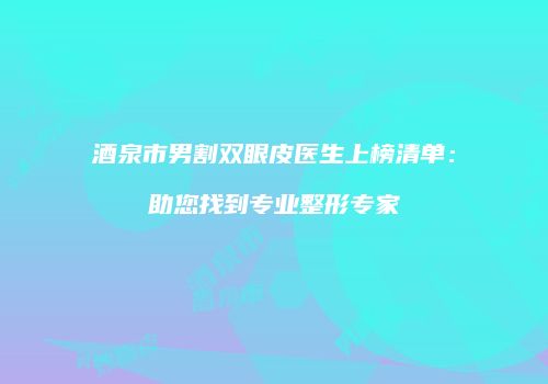 酒泉市男割双眼皮医生上榜清单：助您找到专业整形专家