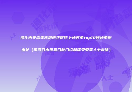 通化市牙齿美容冠矫正医院上榜名单top10强榜单新出炉（梅河口市恒嘉口腔门诊部深受爱美人士青睐）