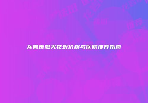 龙岩市激光祛斑价格与医院推荐指南