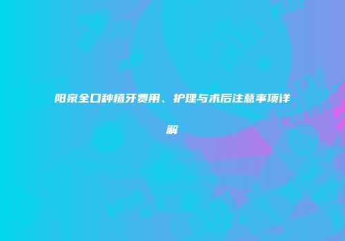 阳泉全口种植牙费用、护理与术后注意事项详解