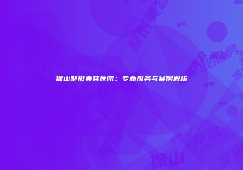 保山整形美容医院：专业服务与案例解析
