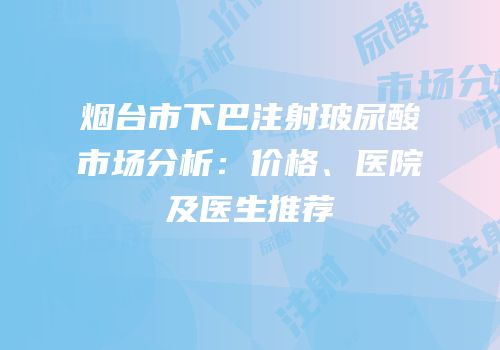 烟台市下巴注射玻尿酸市场分析：价格、医院及医生推荐