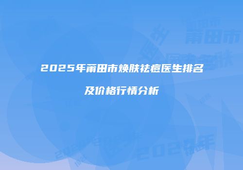 2025年莆田市焕肤祛痘医生排名及价格行情分析