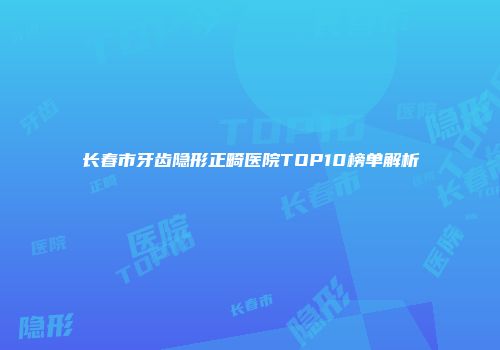 长春市牙齿隐形正畸医院TOP10榜单解析