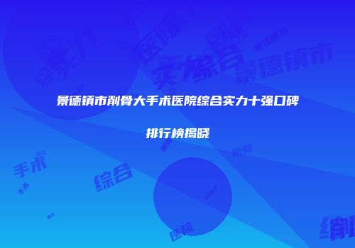 景德镇市削骨大手术医院综合实力十强口碑排行榜揭晓