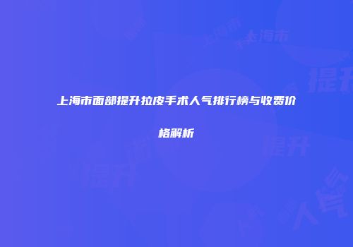上海市面部提升拉皮手术人气排行榜与收费价格解析